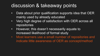 discussion & takeaway points
• Data about prior qualification supports idea that OER
mainly used by already educated
• Very high degree of satisfaction with OER across all
repositories
• However, this doesn’t necessarily equate to
increased likelihood of formal study
• Most learners use a small number of repositories and
indicate little awareness of OER as concept/method
 