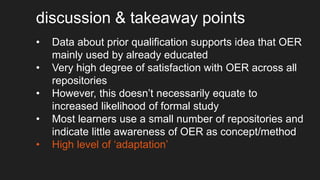 discussion & takeaway points
• Data about prior qualification supports idea that OER
mainly used by already educated
• Very high degree of satisfaction with OER across all
repositories
• However, this doesn’t necessarily equate to
increased likelihood of formal study
• Most learners use a small number of repositories and
indicate little awareness of OER as concept/method
• High level of ‘adaptation’
 