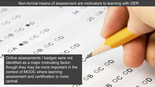 Non-formal means of assessment are
motivators to learning with OER
Non-formal means of assessment are motivators to learning with OER
Online assessments / badges were not
identified as a major motivating factor;
though they may be more important in the
context of MOOC where learning
assessment and certification is more
central.
 