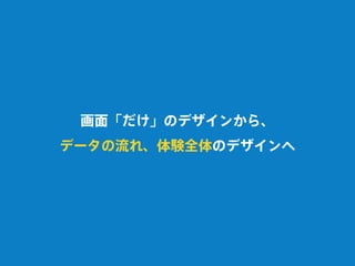 画面「だけ」のデザインから、
データの流れ、体験全体のデザインへ
 