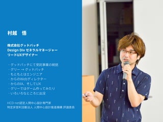 村越 悟
株式会社グッドパッチ
Design Div ゼネラルマネージャー
リードUXデザイナー
HCD-net認定人間中心設計専門家
特定非営利活動法人 人間中心設計推進機構 評議委員
・グッドパッチにて受託事業の統括
・グリー → グッドパッチ
・もともとはエンジニア
・からのWebディレクター
・からのIA、そしてUX
・グリーではゲーム作ってみたり
・いろいろなところに出没
 