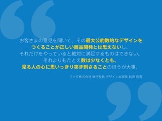 お客さまの意見を聞いて、その最大公約数的なデザインを
つくることが正しい商品開発とは思えないし、
それだけをやっていると絶対に満足するものはできない。
それよりもたとえ数は少なくとも、
見る人の心に思いっきり突き刺さることのほうが大事。
マツダ株式会社 執行役員 デザイン本部長 前田 育男
 