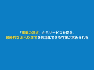 「事業の視点」からサービスを捉え、
最終的なUI/UXまでを具現化できる存在が求められる
 