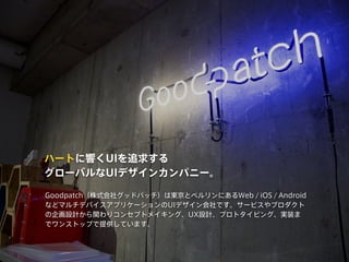 ハートに響くUIを追求する
グローバルなUIデザインカンパニー。
Goodpatch（株式会社グッドパッチ）は東京とベルリンにあるWeb / iOS / Android
などマルチデバイスアプリケーションのUIデザイン会社です。サービスやプロダクト
の企画設計から関わりコンセプトメイキング、UX設計、プロトタイピング、実装ま
でワンストップで提供しています。
 