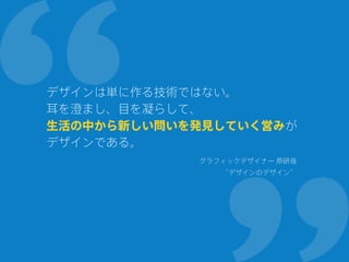 デザインは単に作る技術ではない。
耳を澄まし、目を凝らして、
生活の中から新しい問いを発見していく営みが
デザインである。
グラフィックデザイナー 原研哉
“デザインのデザイン”
 