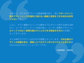 日本では、まだまだデザインの価値認識が低く、特にマネージメント
層がデザインという定量的に測れない価値に投資をできる会社は非常
に少ないです。
 
しかし、すでに機能やスペックの競争でプロダクトが売れる時代は終
わり、ユーザーのインサイトを読み取り、ユーザー体験をデザインし、
ロジックではなく感情を動かすことのできる製品を作る力が必要に
なってきています。 
 
そんな時代でデザインはますます重要になっています。日本企業のデ
ザインの認識を変え、硬直したプロダクト作りのプロセスを変える事
もGoodpatchのミッションの一つです。
代表取締役 土屋尚史
 