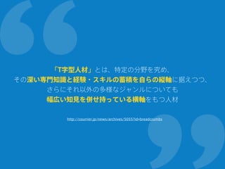 「T字型人材」とは、特定の分野を究め、
その深い専門知識と経験・スキルの蓄積を自らの縦軸に据えつつ、
さらにそれ以外の多様なジャンルについても
幅広い知見を併せ持っている横軸をもつ人材
http://courrier.jp/news/archives/5055?id=breadcrumbs
 