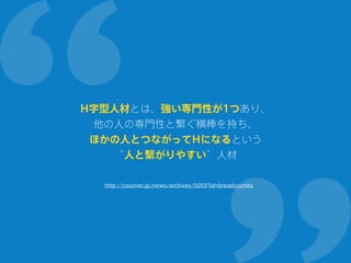 H字型人材とは、強い専門性が1つあり、
他の人の専門性と繋ぐ横棒を持ち、
ほかの人とつながってHになるという
“人と繋がりやすい”人材
http://courrier.jp/news/archives/5059?id=breadcrumbs
 