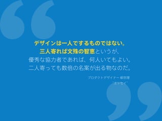 デザインは一人でするものではない。
三人寄れば文殊の智恵というが、
優秀な協力者であれば、何人いてもよい。
二人寄っても数倍の名案が出る物なのだ。
プロダクトデザイナー 柳宗理
“エッセイ”
 