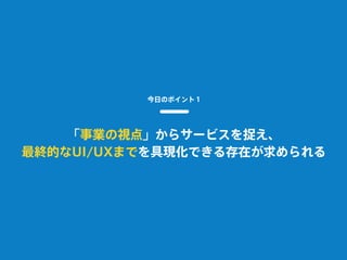 今日のポイント１
「事業の視点」からサービスを捉え、
最終的なUI/UXまでを具現化できる存在が求められる
 