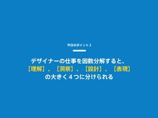 今日のポイント２
デザイナーの仕事を因数分解すると、
【理解】、【洞察】、【設計】、【表現】
の大きく４つに分けられる
 