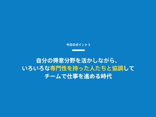 今日のポイント３
自分の得意分野を活かしながら、
いろいろな専門性を持った人たちと協調して
チームで仕事を進める時代
 