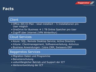 Facts
Client
• Office 365 E3 Plan - lokal installiert – 5 Installationen pro
User möglich
• OneDrive for Business  1 TB Online Speicher pro User
• Zugriff über Internet (VPN Winterthur)
Cloud Services
• Azure: SQL, Remote Desktop Service, Active Directory
• Intune: Clientmanagement, Softwareverteilung, Antivirus
• Business Anwendungen: Cobra CRM, Swissaxis ERP
Baggenstos Services
• Migration Daten und Programme
• Benutzerschulung
• vollumfänglicher Betrieb und Support der ICT
• Weiterentwicklung der ICT
 