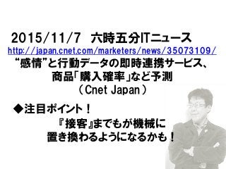 2015/11/7 六時五分ITニュース
http://japan.cnet.com/marketers/news/35073109/
“感情”と行動データの即時連携サービス、
商品「購入確率」など予測
（Cnet Japan）
◆注目ポイント！
『接客』までもが機械に
置き換わるようになるかも！
 