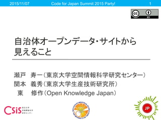 自治体オープンデータ・サイトから
見えること
瀬戸 寿一（東京大学空間情報科学研究センター）
関本 義秀（東京大学生産技術研究所）
東 修作（Open Knowledge Japan）
2015/11/07 Code for Japan Summit 2015 Party! 1
 