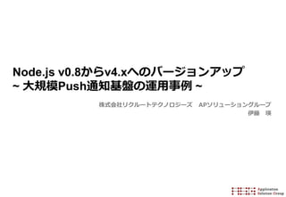 Node.js v0.8からv4.xへのバージョンアップ
~ 大規模Push通知基盤の運用事例 ~
株式会社リクルートテクノロジーズ APソリューショングループ
伊藤 瑛
 