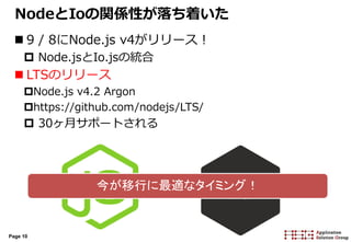 Page 10
NodeとIoの関係性が落ち着いた
 9 / 8にNode.js v4がリリース！
 Node.jsとIo.jsの統合
 LTSのリリース
Node.js v4.2 Argon
https://github.com/nodejs/LTS/
 30ヶ月サポートされる
今が移行に最適なタイミング！
 