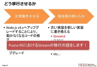 Page 18
どう移行させるか
正常動作させる
• Node.js v4.xへアップグ
レードすることにより、
動かなくなるコードの修
正
• Node Core API
• npmパッケージのアッ
プグレード
新技術の取り入れ
• 古い実装を新しい実装
に書き換える
• Stream3
• ES2015
• npmパッケージのリプ
レース
• etc...
Pusna-RSにおけるStreamの移行の話をします！
 