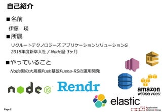 Page 2
自己紹介
■名前
伊藤 瑛
■所属
リクルートテクノロジーズ アプリケーションソリューションG
2015年度新卒入社 / Node歴 3ヶ月
■やっていること
Node製の大規模Push基盤Pusna-RSの運用開発
 