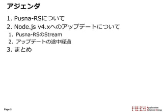 Page 3
アジェンダ
1. Pusna-RSについて
2. Node.js v4.xへのアップデートについて
1. Pusna-RSのStream
2. アップデートの途中経過
3. まとめ
 