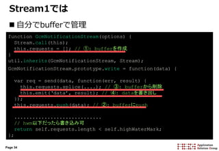 Page 34
Stream1では
 自分でbufferで管理
function GcmNotificationStream(options) {
Stream.call(this);
this.requests = []; // ①: bufferを作成
}
util.inherits(GcmNotificationStream, Stream);
GcmNotificationStream.prototype.write = function(data) {
var req = send(data, function(err, result) {
this.requests.splice(....); // ③: bufferから削除
this.emit(‘data’, result); // ④: dataを書き出し
});s
this.requests.push(data); // ②: bufferにpush
.............................
// hwm以下だったら書き込み可
return self.requests.length < self.highWaterMark;
};
 