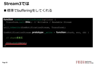 Page 35
Stream3では
 標準でbufferingをしてくれる
function GcmNotificationStream(options) {
Transform.call(this); // Writable / Readable Stream
}
util.inherits(GcmNotificationStream, Transform);
GcmNotificationStream.prototype._write = function(chunk, enc, cb) {
// chunkを加工
this.push(data);
};
 
