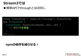 Page 38
Stream3では
 標準APIでthroughとほぼ同じ
npmの依存を減らせる！
const Transform = require(‘stream’).Transform;
new Transform {
transform: function(chunk, enc, cb) {
// ロジックを実装
}
})).....
 