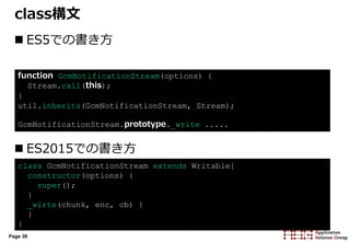 Page 39
class構文
 ES5での書き方
 ES2015での書き方
function GcmNotificationStream(options) {
Stream.call(this);
}
util.inherits(GcmNotificationStream, Stream);
GcmNotificationStream.prototype._write .....
class GcmNotificationStream extends Writable{
constructor(options) {
super();
}
_wirte(chunk, enc, cb) {
}
}
 
