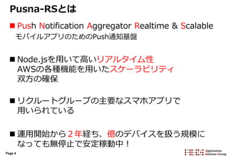 Page 4
Pusna-RSとは
 Push Notification Aggregator Realtime & Scalable
モバイルアプリのためのPush通知基盤
 Node.jsを用いて高いリアルタイム性
AWSの各種機能を用いたスケーラビリティ
双方の確保
 リクルートグループの主要なスマホアプリで
用いられている
 運用開始から２年経ち、億のデバイスを扱う規模に
なっても無停止で安定稼動中！
 