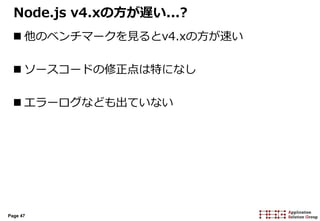 Page 47
Node.js v4.xの方が遅い...?
 他のベンチマークを見るとv4.xの方が速い
 ソースコードの修正点は特になし
 エラーログなども出ていない
 