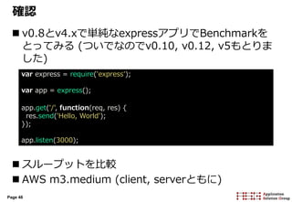 Page 48
確認
 v0.8とv4.xで単純なexpressアプリでBenchmarkを
とってみる (ついでなのでv0.10, v0.12, v5もとりま
した)
 スループットを比較
 AWS m3.medium (client, serverともに)
var express = require('express');
var app = express();
app.get('/', function(req, res) {
res.send('Hello, World');
});
app.listen(3000);
 