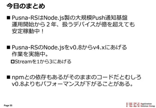 Page 55
今日のまとめ
 Pusna-RSはNode.js製の大規模Push通知基盤
運用開始から２年、扱うデバイスが億を超えても
安定稼動中！
 Pusna-RSのNode.jsをv0.8からv4.xにあげる
作業を実施中。
Streamを1から3にあげる
 npmとの依存もあるがそのままのコードだとむしろ
v0.8よりもパフォーマンスが下がることがある。
 