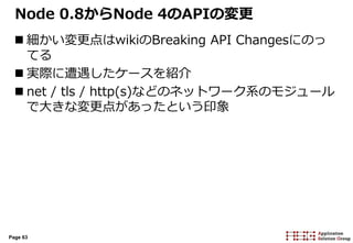 Page 63
Node 0.8からNode 4のAPIの変更
 細かい変更点はwikiのBreaking API Changesにのっ
てる
 実際に遭遇したケースを紹介
 net / tls / http(s)などのネットワーク系のモジュール
で大きな変更点があったという印象
 