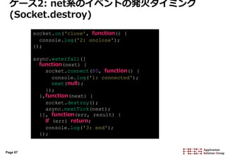 Page 67
ケース2: net系のイベントの発火タイミング
(Socket.destroy)
socket.on('close', function() {
console.log('2: onclose');
});
async.waterfall([
function(next) {
socket.connect(80, function() {
console.log('1: connected');
next(null);
});
},function(next) {
socket.destroy();
async.nextTick(next);
}], function(err, result) {
if (err) return;
console.log('3: end');
});
 