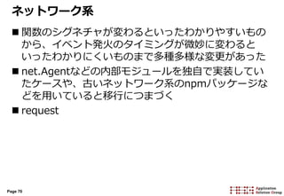 Page 70
ネットワーク系
 関数のシグネチャが変わるといったわかりやすいもの
から、イベント発火のタイミングが微妙に変わると
いったわかりにくいものまで多種多様な変更があった
 net.Agentなどの内部モジュールを独自で実装してい
たケースや、古いネットワーク系のnpmパッケージな
どを用いていると移行につまづく
 request
 