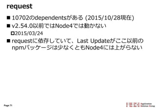 Page 71
request
 10702のdependentsがある (2015/10/28現在)
 v2.54.0以前ではNode4では動かない
2015/03/24
 requestに依存していて、Last Updateがここ以前の
npmパッケージは少なくともNode4には上がらない
 