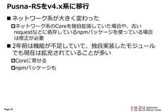 Page 74
Pusna-RSをv4.x系に移行
 ネットワーク系が大きく変わった
ネットワーク系のCoreを独自拡張していた場合や、古い
requestなどに依存しているnpmパッケージを使っている場合
は修正が必要
 2年前は機能が不足していて、独自実装したモジュール
でも現在は拡充されていることが多い
Coreに寄せる
npmパッケージも
 