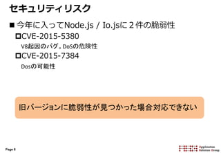 Page 8
セキュリティリスク
 今年に入ってNode.js / Io.jsに２件の脆弱性
CVE-2015-5380
V8起因のバグ。DoSの危険性
CVE-2015-7384
Dosの可能性
旧バージョンに脆弱性が見つかった場合対応できない
 