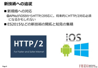 Page 9
新技術への追従
 新規格への対応
APNsがiOS9からHTTP/2対応に。将来的にHTTP/2対応必須
になるかもしれない
 ES2015などの新技術の開拓と知見の集積
 