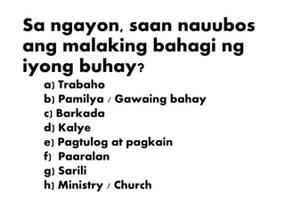 Sa ngayon, saan nauubos
ang malaking bahagi ng
iyong buhay?
a) Trabaho
b) Pamilya / Gawaing bahay
c) Barkada
d) Kalye
e) Pagtulog at pagkain
f) Paaralan
g) Sarili
h) Ministry / Church
 