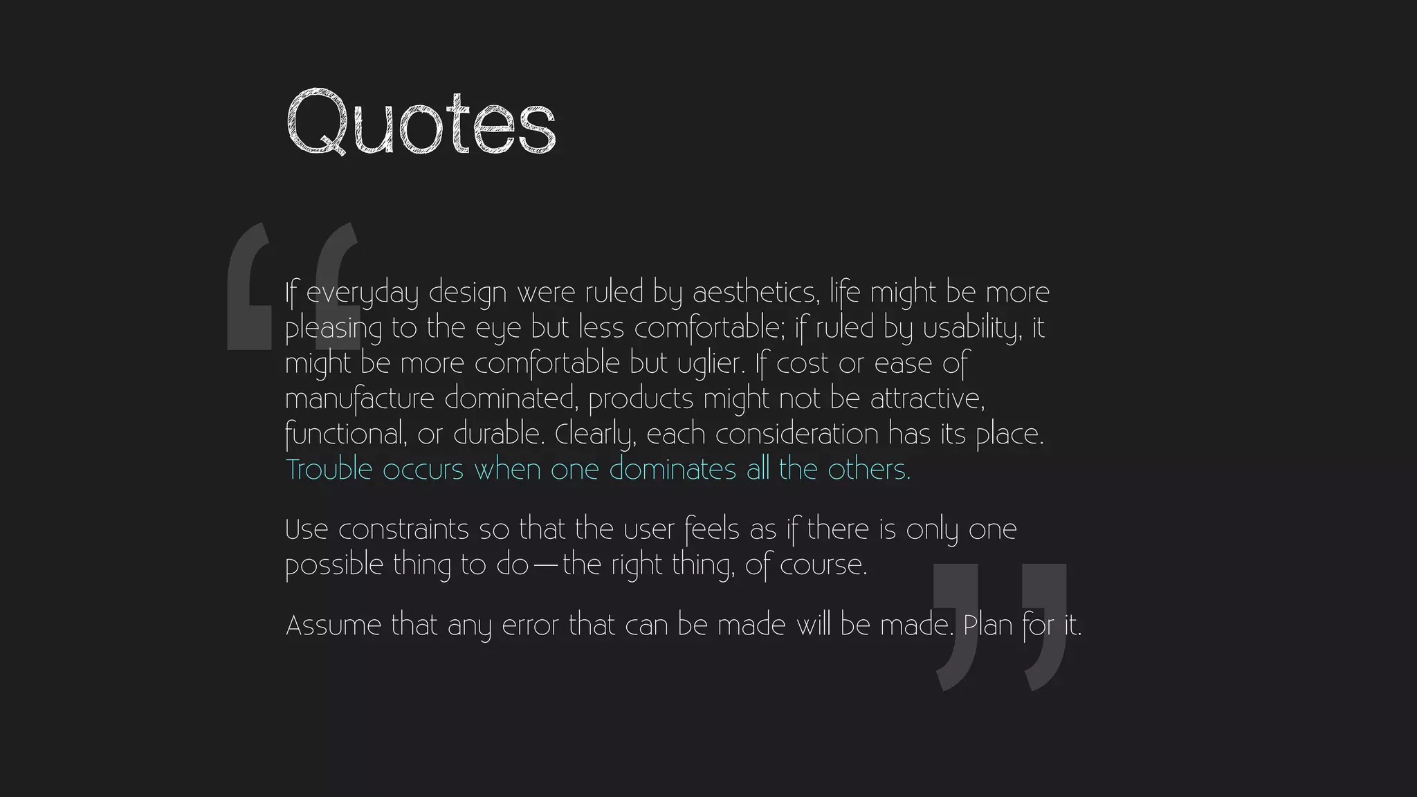 “
Quotes
If everyday design were ruled by aesthetics, life might be more
pleasing to the eye but less comfortable; if ruled by usability, it
might be more comfortable but uglier. If cost or ease of
manufacture dominated, products might not be attractive,
functional, or durable. Clearly, each consideration has its place.
Trouble occurs when one dominates all the others.
Use constraints so that the user feels as if there is only one
possible thing to do — the right thing, of course.
Assume that any error that can be made will be made. Plan for it.
“
 