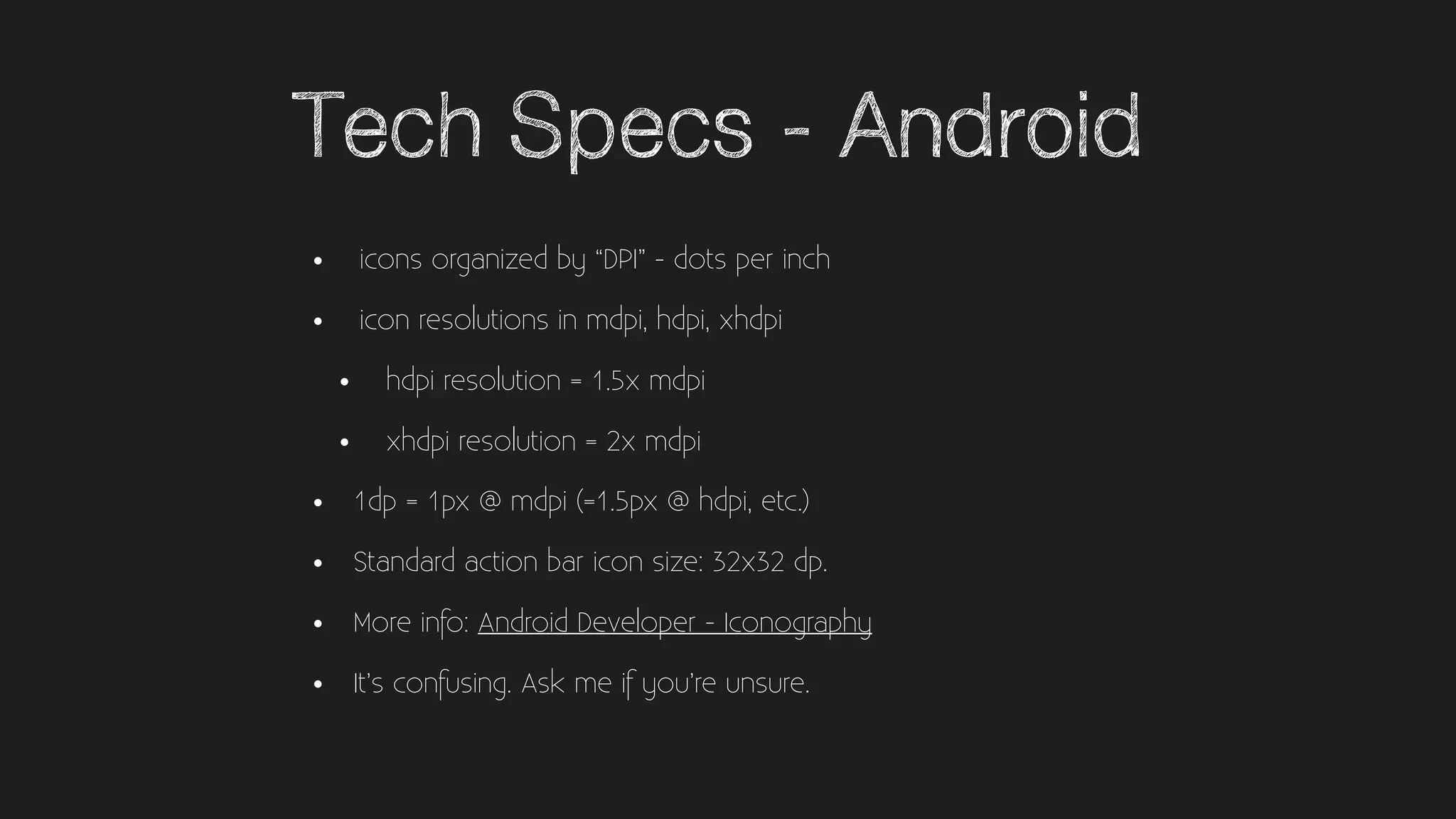 Tech Specs - Android
• icons organized by “DPI” - dots per inch
• icon resolutions in mdpi, hdpi, xhdpi
• hdpi resolution = 1.5x mdpi
• xhdpi resolution = 2x mdpi
• 1dp = 1px @ mdpi (=1.5px @ hdpi, etc.)
• Standard action bar icon size: 32x32 dp.
• More info: Android Developer - Iconography
• It’s confusing. Ask me if you’re unsure.
 