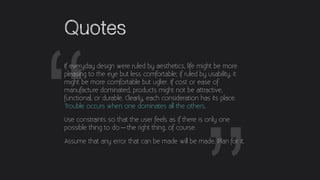 “
Quotes
If everyday design were ruled by aesthetics, life might be more
pleasing to the eye but less comfortable; if rule...