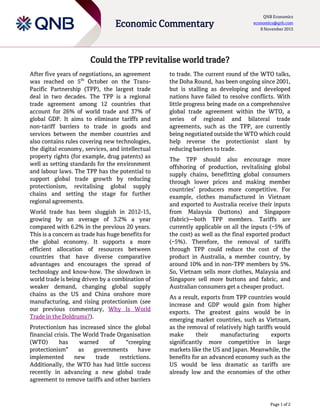 Page 1 of 2
Economic Commentary
QNB Economics
economics@qnb.com
8 November 2015
Could the TPP revitalise world trade?
After five years of negotiations, an agreement
was reached on 5th
October on the Trans-
Pacific Partnership (TPP), the largest trade
deal in two decades. The TPP is a regional
trade agreement among 12 countries that
account for 26% of world trade and 37% of
global GDP. It aims to eliminate tariffs and
non-tariff barriers to trade in goods and
services between the member countries and
also contains rules covering new technologies,
the digital economy, services, and intellectual
property rights (for example, drug patents) as
well as setting standards for the environment
and labour laws. The TPP has the potential to
support global trade growth by reducing
protectionism, revitalising global supply
chains and setting the stage for further
regional agreements.
World trade has been sluggish in 2012-15,
growing by an average of 3.2% a year
compared with 6.2% in the previous 20 years.
This is a concern as trade has huge benefits for
the global economy. It supports a more
efficient allocation of resources between
countries that have diverse comparative
advantages and encourages the spread of
technology and know-how. The slowdown in
world trade is being driven by a combination of
weaker demand, changing global supply
chains as the US and China onshore more
manufacturing, and rising protectionism (see
our previous commentary, Why Is World
Trade in the Doldrums?).
Protectionism has increased since the global
financial crisis. The World Trade Organisation
(WTO) has warned of “creeping
protectionism” as governments have
implemented new trade restrictions.
Additionally, the WTO has had little success
recently in advancing a new global trade
agreement to remove tariffs and other barriers
to trade. The current round of the WTO talks,
the Doha Round, has been ongoing since 2001,
but is stalling as developing and developed
nations have failed to resolve conflicts. With
little progress being made on a comprehensive
global trade agreement within the WTO, a
series of regional and bilateral trade
agreements, such as the TPP, are currently
being negotiated outside the WTO which could
help reverse the protectionist slant by
reducing barriers to trade.
The TPP should also encourage more
offshoring of production, revitalising global
supply chains, benefitting global consumers
through lower prices and making member
countries’ producers more competitive. For
example, clothes manufactured in Vietnam
and exported to Australia receive their inputs
from Malaysia (buttons) and Singapore
(fabric)—both TPP members. Tariffs are
currently applicable on all the inputs (~5% of
the cost) as well as the final exported product
(~5%). Therefore, the removal of tariffs
through TPP could reduce the cost of the
product in Australia, a member country, by
around 10% and in non-TPP members by 5%.
So, Vietnam sells more clothes, Malaysia and
Singapore sell more buttons and fabric, and
Australian consumers get a cheaper product.
As a result, exports from TPP countries would
increase and GDP would gain from higher
exports. The greatest gains would be in
emerging market countries, such as Vietnam,
as the removal of relatively high tariffs would
make their manufacturing exports
significantly more competitive in large
markets like the US and Japan. Meanwhile, the
benefits for an advanced economy such as the
US would be less dramatic as tariffs are
already low and the economies of the other
 