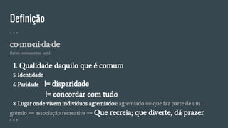 Definição
" " "
co·mu·ni·da·de
(latim communitas, -atis)
1. Qualidade daquilo que é comum
5. Identidade
6. Paridade != disparidade
!= concordar com tudo
8. Lugar onde vivem indivíduos agremiados: agremiado == que faz parte de um
grêmio == associação recreativa == Que recreia; que diverte, dá prazer
" " "
 