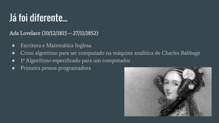 Já foi diferente...
Ada Lovelace (10/12/1815 – 27/11/1852)
● Escritora e Matemática Inglesa
● Criou algoritmo para ser computado na máquina analítica de Charles Babbage
● 1º Algorítimo especificado para um computador
● Primeira pessoa programadora
 