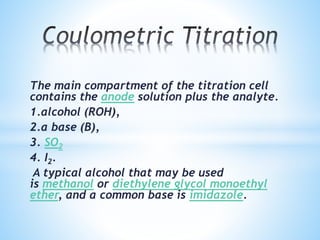 The main compartment of the titration cell
contains the anode solution plus the analyte.
1.alcohol (ROH),
2.a base (B),
3. SO2
4. I2.
A typical alcohol that may be used
is methanol or diethylene glycol monoethyl
ether, and a common base is imidazole.
 