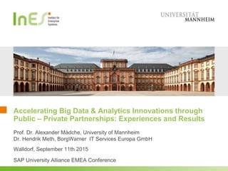 Accelerating Big Data & Analytics Innovations through
Public – Private Partnerships: Experiences and Results
Prof. Dr. Alexander Mädche, University of Mannheim
Dr. Hendrik Meth, BorgWarner IT Services Europa GmbH
Walldorf, September 11th 2015
SAP University Alliance EMEA Conference
 