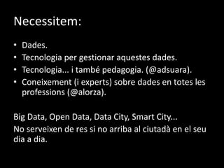 Necessitem:
• Dades.
• Tecnologia per gestionar aquestes dades.
• Tecnologia... i també pedagogia. (@adsuara).
• Coneixement (i experts) sobre dades en totes les
professions (@alorza).
Big Data, Open Data, Data City, Smart City...
No serveixen de res si no arriba al ciutadà en el seu
dia a dia.
 