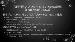 共同利用アプリケーションとのID連携
（Federation／SSO）
• 標準プロトコルに対応したアプリケーションとのID連携
• SAML ： Google Apps / salesforce.com / Box etc
• OpenID Connect ： カスタムアプリ
• ws-federation ： Office 365 etc
• Federationの他、パスワードベースSSO（ブラウザプラグイン）にも対応
• 多数のアプリケーションへの対応
• 2,500種類以上のプリセットされたアプリケーションからの選択
• カスタムアプリとの連携
• アプリケーションサーバ（WebLogic / WebSphere / Jbossなど）との基盤レベルでの連携を行うことで業務ロ
ジックとIDレイヤを分離
10
 